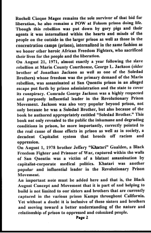 Ruchell Cinque Magee remains the sole survivor of that liberation, he also remains 8 POW at Folsom prison d Though this rebellion was put down by gory pigs and their agents it was internalized within the hearts and minds of the people on the outside in the larger prison as well as those in the concentration camps (prison), internalized in the same fashion ns we honor other heroic African Freedom Fighters, who sacrificed heir lives for the peopie and the liberatio On August 21, 1971, almost exactly a year following the slave bellion at Marin County Courthouse, George L. Jackson (older brother of Jonathan Jackson as well as one of the Soledad Brothers) whose freedom was the primary demand of the Marin rebellion, was assassinated at San Quentin prison in un alleged escape put forth by prison administration and the state to cover its conspiracy. Comrade George Jackson was a highly respected and purposely influcntial leader in the Revolutionary Prison Movement. Jackson was also very popular beyond prison, not only because he was a-Soledad Brother, but also because of the book he authored appropriately entitled “Soledad Brother.” This book not only revealed to the public the inhumane and degrading conditions in prison, he more importantly, correctly pointed to the real cause of those effects in prison as well as in society, a decadent  Capitalist system that breeds off racism and oppression.  On August 1, 1978 brother Jeffery “Khatari” Gualden, n Black er of War, captured within the walls im of a blatant assassination by  capitalist-corporate medical politics. Khatari was another  popular and influential leader in the Revolutionary Prison Movement.  An important  (e must be added here and that is, the Black pt and Movement that it is part of and helping to ited to our sisters and brothers that are currendly  t a doubt it is inclusive of these sisters and brothers and moving toward a better understanding of the nature and relationship of prison to oppressed and colonized people.  Page 2  